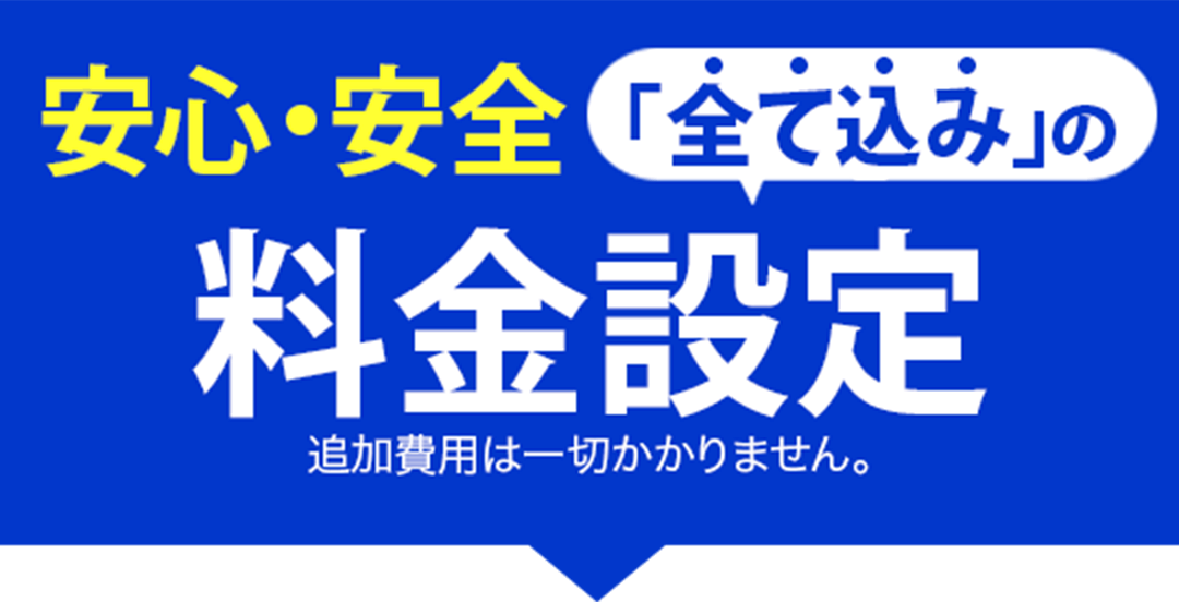 安心・安全「全て込み」の料金設定、追加費用は一切かかりません。